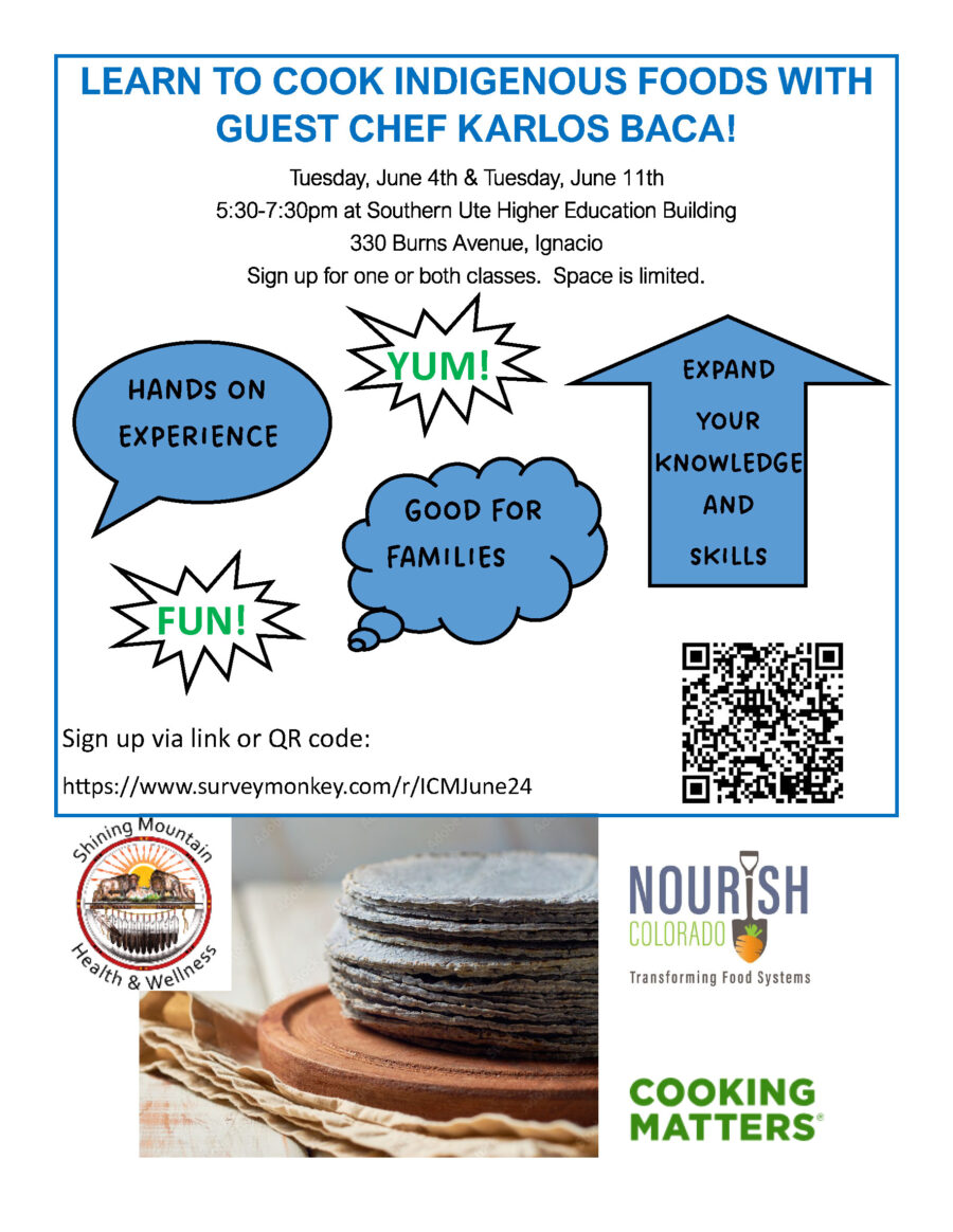 Indigenous Cooking Class

Shining Mountain Health and Wellness is hosting an Indigenous Cooking Class with guest chef Karlos Baca on Tuesdays June 4th and June 11th from 5:30-7:30pm at Southern Ute Higher Education Building, 330 Burns Avenue, Ignacio.